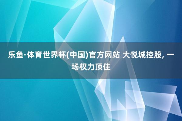 乐鱼·体育世界杯(中国)官方网站 大悦城控股, 一场权力顶住