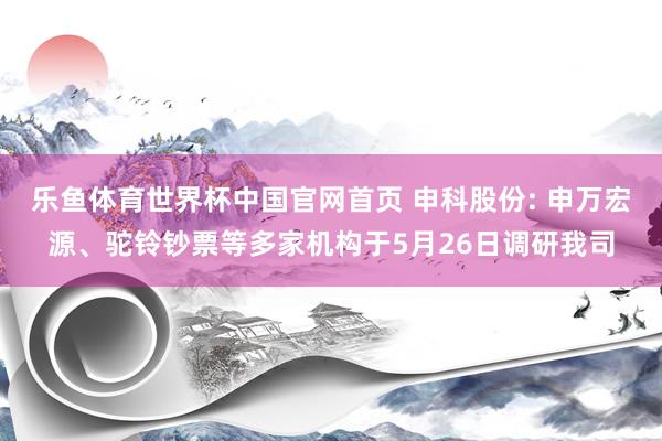 乐鱼体育世界杯中国官网首页 申科股份: 申万宏源、驼铃钞票等多家机构于5月26日调研我司