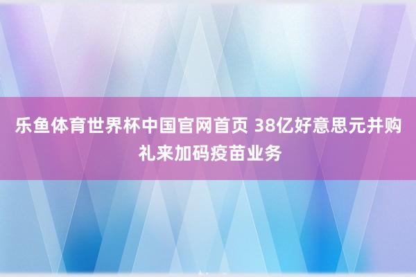乐鱼体育世界杯中国官网首页 38亿好意思元并购 礼来加码疫苗业务