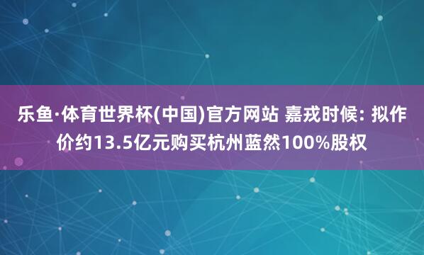 乐鱼·体育世界杯(中国)官方网站 嘉戎时候: 拟作价约13.5亿元购买杭州蓝然100%股权