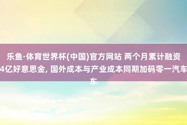 乐鱼·体育世界杯(中国)官方网站 两个月累计融资4亿好意思金, 国外成本与产业成本同期加码零一汽车