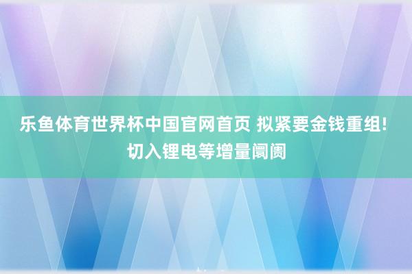 乐鱼体育世界杯中国官网首页 拟紧要金钱重组! 切入锂电等增量阛阓