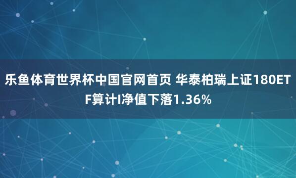 乐鱼体育世界杯中国官网首页 华泰柏瑞上证180ETF算计I净值下落1.36%