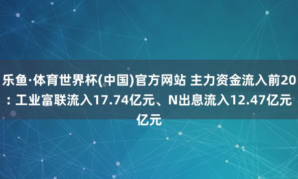 乐鱼·体育世界杯(中国)官方网站 主力资金流入前20: 工业富联流入17.74亿元、N出息流入12.47亿元