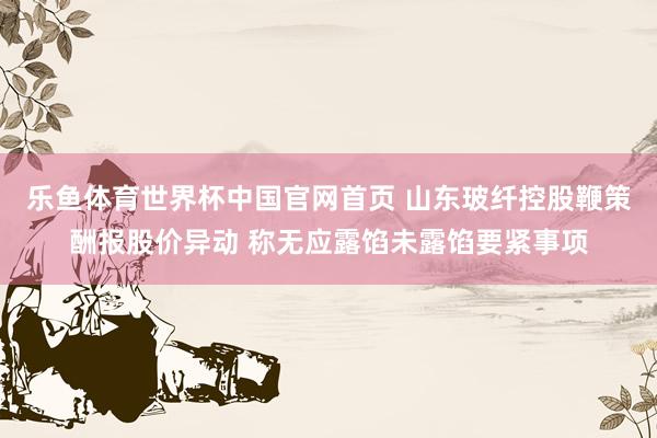 乐鱼体育世界杯中国官网首页 山东玻纤控股鞭策酬报股价异动 称无应露馅未露馅要紧事项
