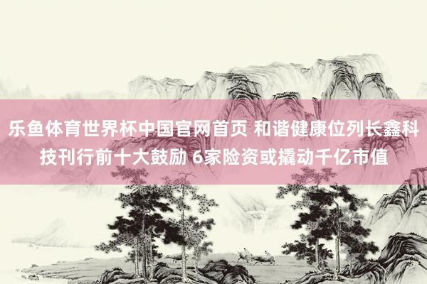 乐鱼体育世界杯中国官网首页 和谐健康位列长鑫科技刊行前十大鼓励 6家险资或撬动千亿市值