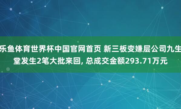 乐鱼体育世界杯中国官网首页 新三板变嫌层公司九生堂发生2笔大批来回, 总成交金额293.71万元
