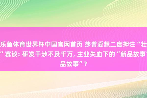 乐鱼体育世界杯中国官网首页 莎普爱想二度押注“壮阳”赛谈: 研发干涉不及千万, 主业失血下的“新品故事”?