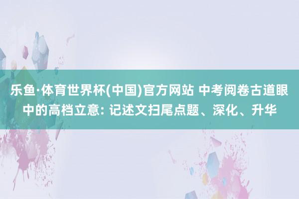 乐鱼·体育世界杯(中国)官方网站 中考阅卷古道眼中的高档立意: 记述文扫尾点题、深化、升华