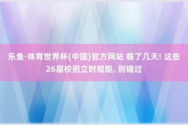 乐鱼·体育世界杯(中国)官方网站 临了几天! 这些26届校招立时规矩, 别错过