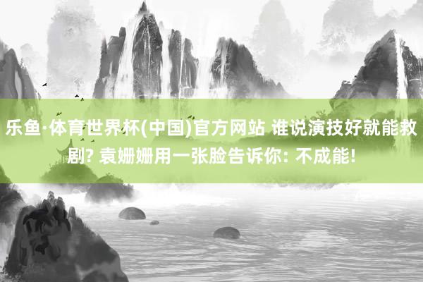 乐鱼·体育世界杯(中国)官方网站 谁说演技好就能救剧? 袁姗姗用一张脸告诉你: 不成能!
