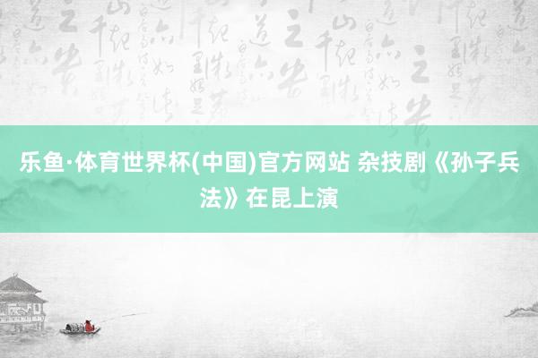 乐鱼·体育世界杯(中国)官方网站 杂技剧《孙子兵法》在昆上演
