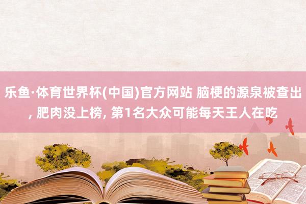 乐鱼·体育世界杯(中国)官方网站 脑梗的源泉被查出, 肥肉没上榜, 第1名大众可能每天王人在吃