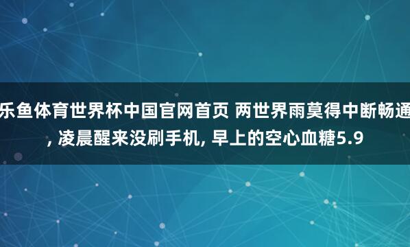 乐鱼体育世界杯中国官网首页 两世界雨莫得中断畅通, 凌晨醒来没刷手机, 早上的空心血糖5.9