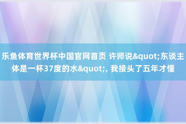 乐鱼体育世界杯中国官网首页 许师说"东谈主体是一杯37度的水", 我接头了五年才懂