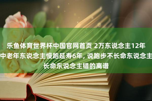 乐鱼体育世界杯中国官网首页 2万东说念主12年跟踪铁证中老年东说念主慢跑延寿6年, 说跑步不长命东说念主错的离谱