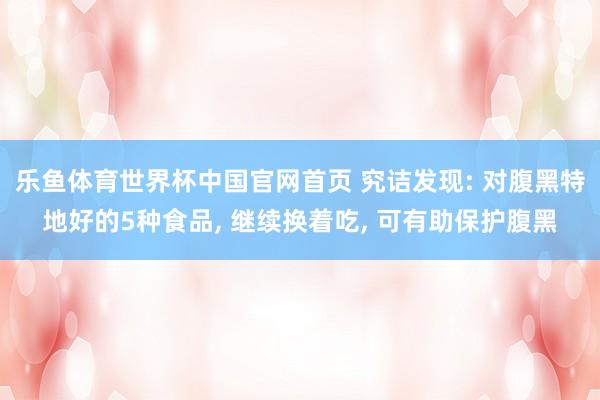 乐鱼体育世界杯中国官网首页 究诘发现: 对腹黑特地好的5种食品, 继续换着吃, 可有助保护腹黑