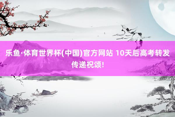 乐鱼·体育世界杯(中国)官方网站 10天后高考转发传递祝颂!