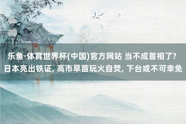 乐鱼·体育世界杯(中国)官方网站 当不成首相了? 日本亮出铁证, 高市早苗玩火自焚, 下台或不可幸免
