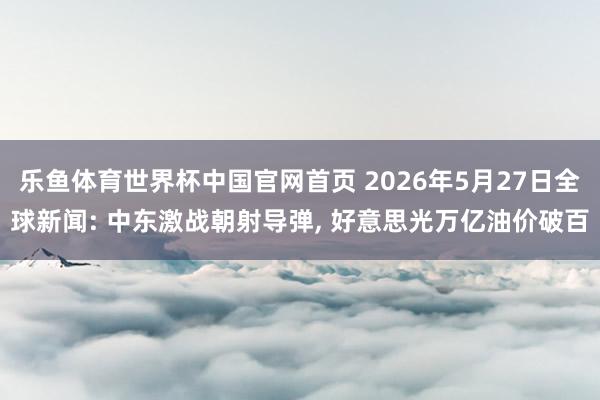 乐鱼体育世界杯中国官网首页 2026年5月27日全球新闻: 中东激战朝射导弹, 好意思光万亿油价破百