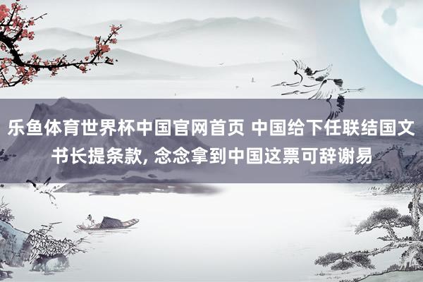 乐鱼体育世界杯中国官网首页 中国给下任联结国文书长提条款, 念念拿到中国这票可辞谢易