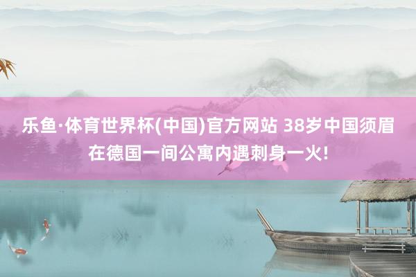 乐鱼·体育世界杯(中国)官方网站 38岁中国须眉在德国一间公寓内遇刺身一火!