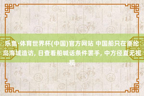 乐鱼·体育世界杯(中国)官方网站 中国船只在垂纶岛海域造访, 日查看船喊话条件罢手, 中方径直无视