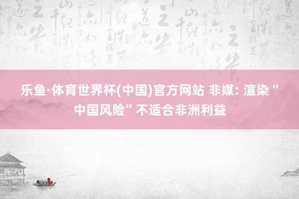 乐鱼·体育世界杯(中国)官方网站 非媒: 渲染“中国风险”不适合非洲利益