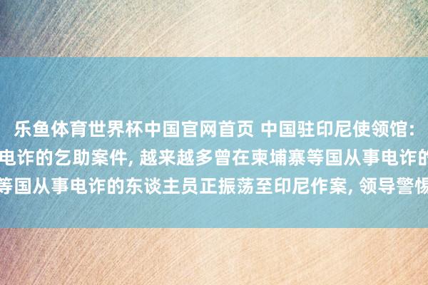 乐鱼体育世界杯中国官网首页 中国驻印尼使领馆: 接到多起中国公民际遇电诈的乞助案件, 越来越多曾在柬埔寨等国从事电诈的东谈主员正振荡至印尼作案, 领导警惕千般骗取陷坑