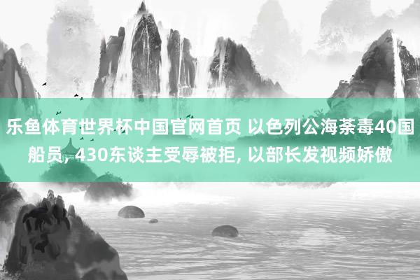 乐鱼体育世界杯中国官网首页 以色列公海荼毒40国船员, 430东谈主受辱被拒, 以部长发视频娇傲