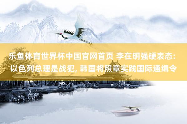 乐鱼体育世界杯中国官网首页 李在明强硬表态: 以色列总理是战犯, 韩国将照章实践国际通缉令