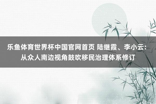 乐鱼体育世界杯中国官网首页 陆继霞、李小云: 从众人南边视角鼓吹移民治理体系修订