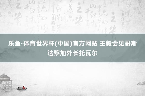 乐鱼·体育世界杯(中国)官方网站 王毅会见哥斯达黎加外长托瓦尔