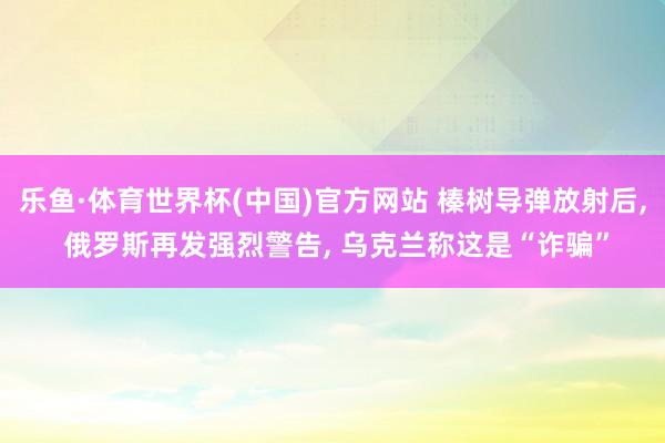 乐鱼·体育世界杯(中国)官方网站 榛树导弹放射后, 俄罗斯再发强烈警告, 乌克兰称这是“诈骗”