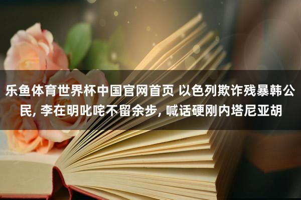 乐鱼体育世界杯中国官网首页 以色列欺诈残暴韩公民, 李在明叱咤不留余步, 喊话硬刚内塔尼亚胡