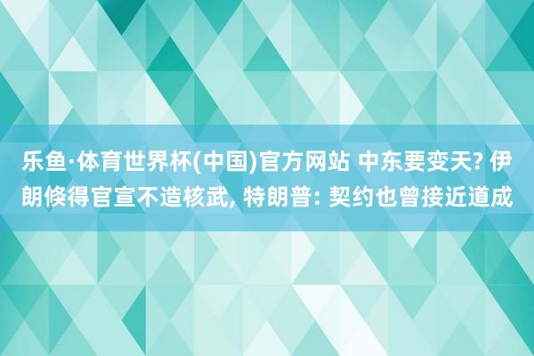 乐鱼·体育世界杯(中国)官方网站 中东要变天? 伊朗倏得官宣不造核武, 特朗普: 契约也曾接近道成