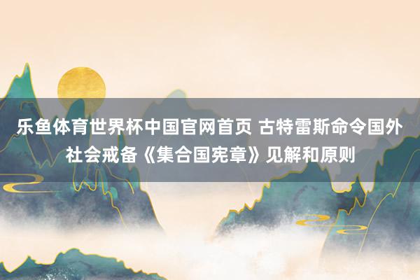 乐鱼体育世界杯中国官网首页 古特雷斯命令国外社会戒备《集合国宪章》见解和原则