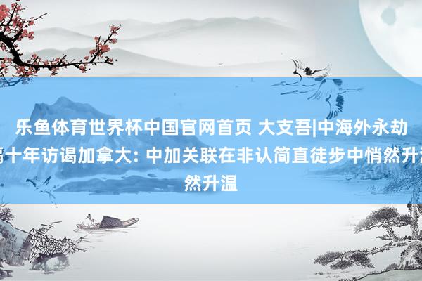 乐鱼体育世界杯中国官网首页 大支吾|中海外永劫隔十年访谒加拿大: 中加关联在非认简直徒步中悄然升温