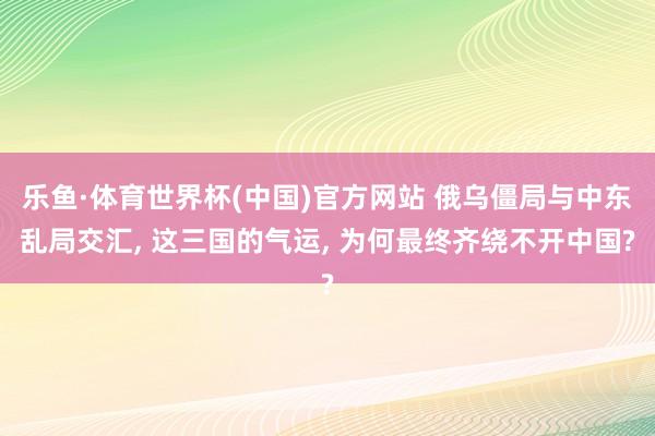 乐鱼·体育世界杯(中国)官方网站 俄乌僵局与中东乱局交汇, 这三国的气运, 为何最终齐绕不开中国?