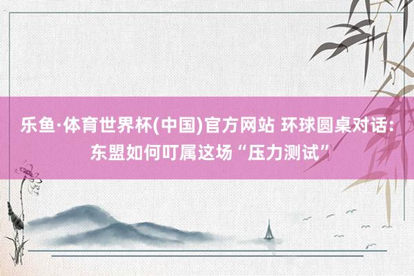乐鱼·体育世界杯(中国)官方网站 环球圆桌对话: 东盟如何叮属这场“压力测试”