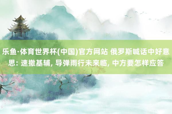 乐鱼·体育世界杯(中国)官方网站 俄罗斯喊话中好意思: 速撤基辅, 导弹雨行未来临, 中方要怎样应答