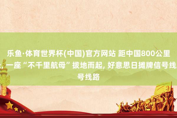 乐鱼·体育世界杯(中国)官方网站 距中国800公里处, 一座“不千里航母”拔地而起, 好意思日摊牌信号线路