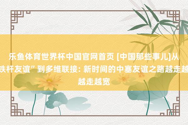 乐鱼体育世界杯中国官网首页 [中国那些事儿]从“铁杆友谊”到多维联接: 新时间的中塞友谊之路越走越宽