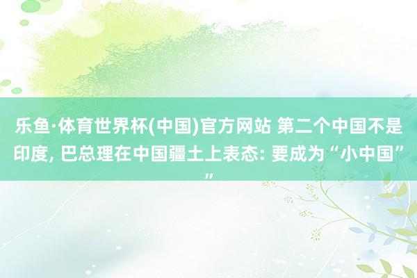 乐鱼·体育世界杯(中国)官方网站 第二个中国不是印度, 巴总理在中国疆土上表态: 要成为“小中国”
