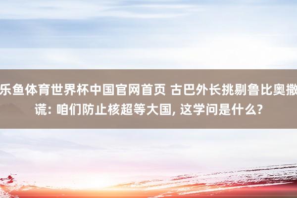 乐鱼体育世界杯中国官网首页 古巴外长挑剔鲁比奥撒谎: 咱们防止核超等大国, 这学问是什么?