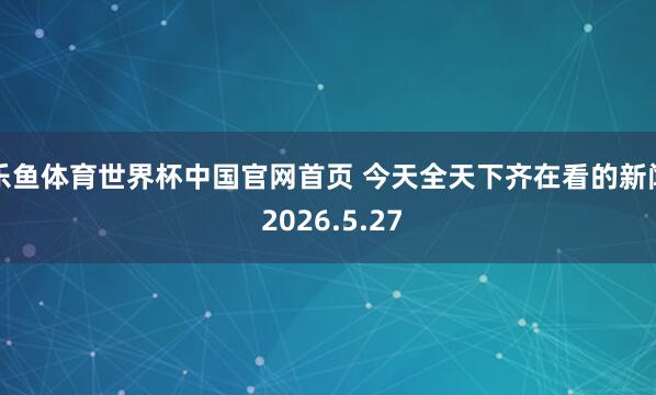 乐鱼体育世界杯中国官网首页 今天全天下齐在看的新闻 2026.5.27