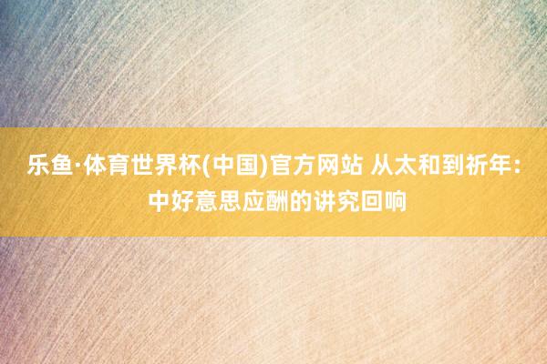乐鱼·体育世界杯(中国)官方网站 从太和到祈年: 中好意思应酬的讲究回响