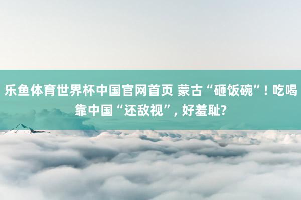乐鱼体育世界杯中国官网首页 蒙古“砸饭碗”! 吃喝靠中国“还敌视”, 好羞耻?