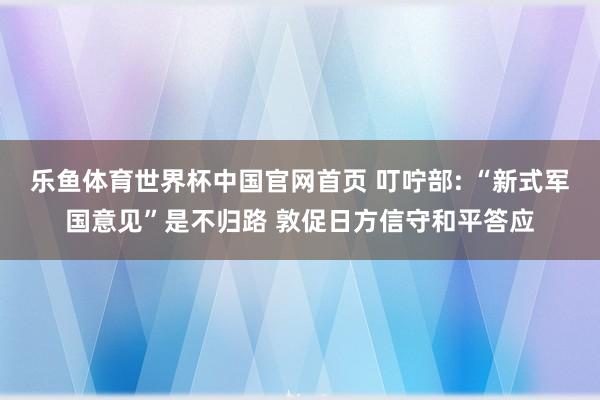 乐鱼体育世界杯中国官网首页 叮咛部: “新式军国意见”是不归路 敦促日方信守和平答应