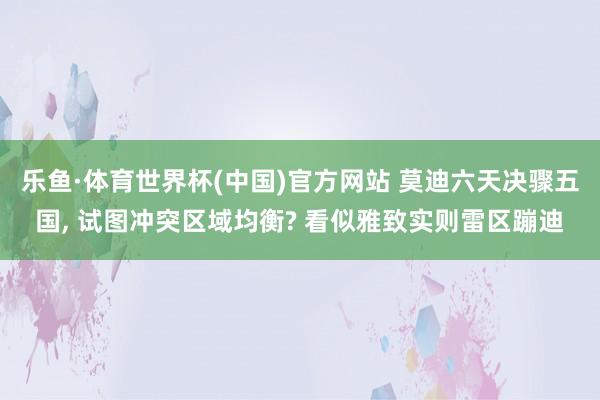 乐鱼·体育世界杯(中国)官方网站 莫迪六天决骤五国, 试图冲突区域均衡? 看似雅致实则雷区蹦迪